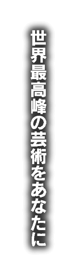 世界最高峰の芸術をあなたに